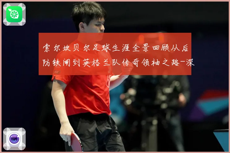 索尔坎贝尔足球生涯全景回顾从后防铁闸到英格兰队传奇领袖之路-深度解析