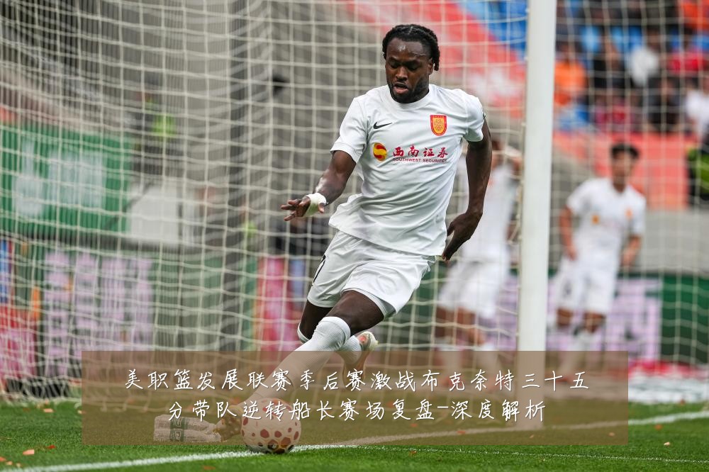 美职篮发展联赛季后赛激战布克奈特三十五分带队逆转船长赛场复盘-深度解析